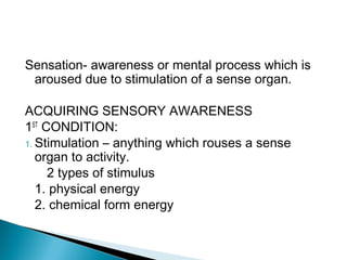 Sensation- awareness or mental process which is
aroused due to stimulation of a sense organ.
ACQUIRING SENSORY AWARENESS
1ST
CONDITION:
1. Stimulation – anything which rouses a sense
organ to activity.
2 types of stimulus
1. physical energy
2. chemical form energy
 