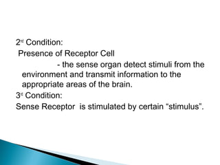 2nd
Condition:
Presence of Receptor Cell
- the sense organ detect stimuli from the
environment and transmit information to the
appropriate areas of the brain.
3rd
Condition:
Sense Receptor is stimulated by certain “stimulus”.
 