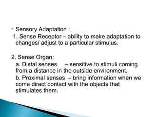  Sensory Adaptation :
1. Sense Receptor – ability to make adaptation to
changes/ adjust to a particular stimulus.
2. Sense Organ:
a. Distal senses – sensitive to stimuli coming
from a distance in the outside environment.
b. Proximal senses – bring information when we
come direct contact with the objects that
stimulates them.
 