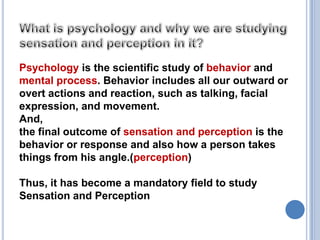 What is psychology and why we are studying sensation and perception in it?Psychology is the scientific study of behavior and mental process. Behavior includes all our outward or overt actions and reaction, such as talking, facial expression, and movement.And,the final outcome of sensation and perception is the behavior or response and also how a person takes things from his angle.(perception)Thus, it has become a mandatory field to study Sensation and Perception