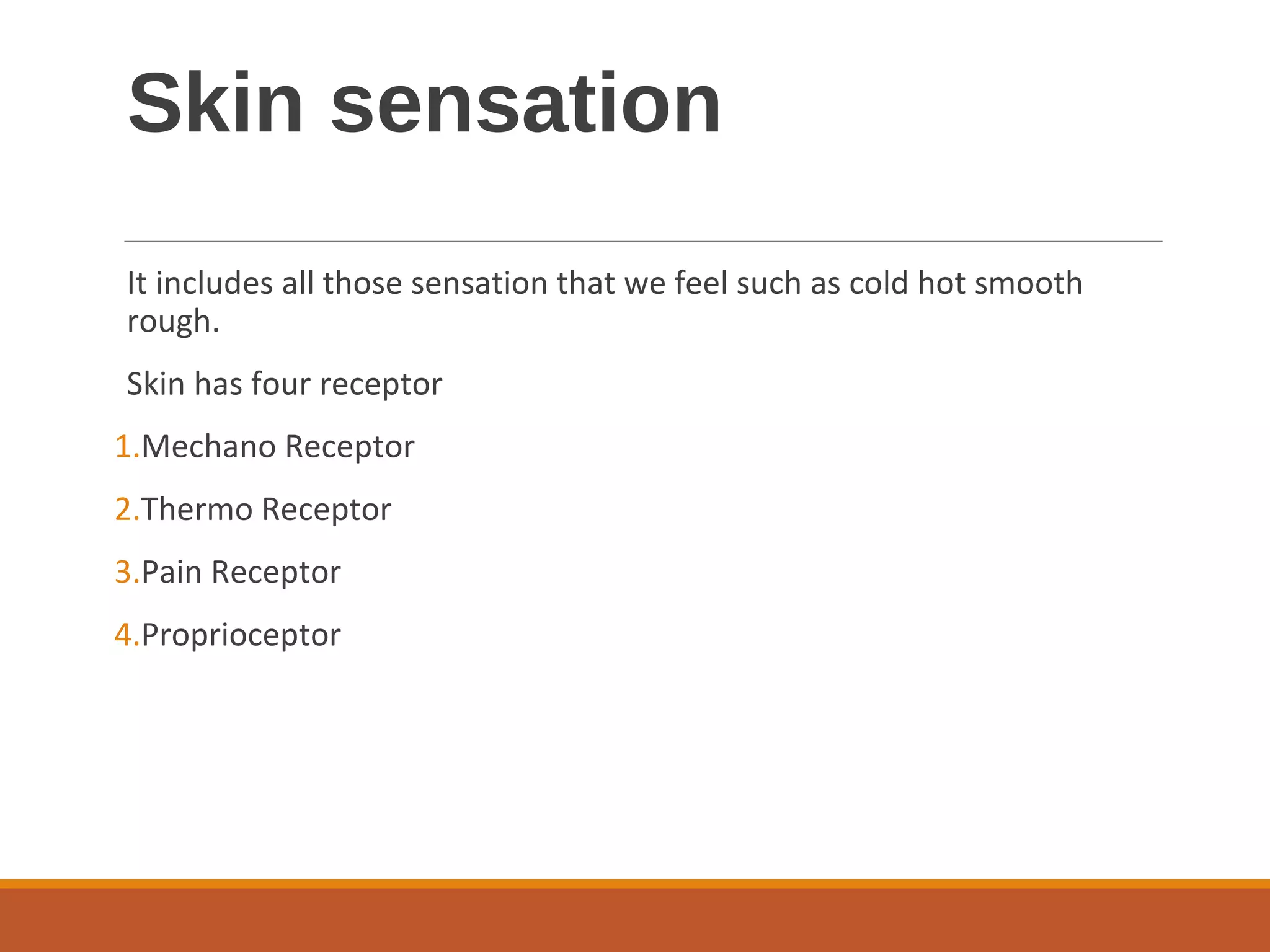 Skin sensation
It includes all those sensation that we feel such as cold hot smooth
rough.
Skin has four receptor
1.Mechano Receptor
2.Thermo Receptor
3.Pain Receptor
4.Proprioceptor
 