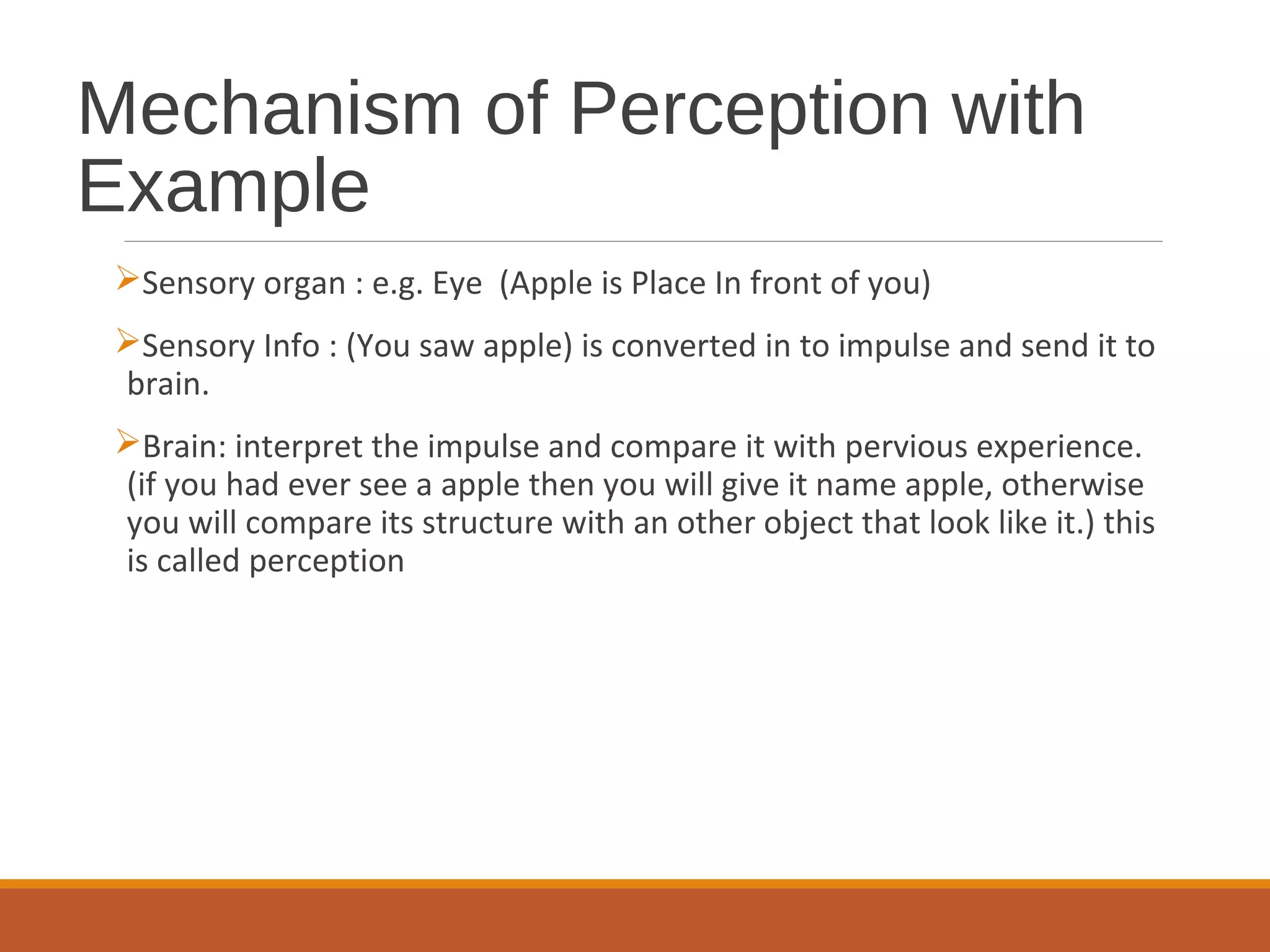 Mechanism of Perception with
Example
Sensory organ : e.g. Eye (Apple is Place In front of you)
Sensory Info : (You saw apple) is converted in to impulse and send it to
brain.
Brain: interpret the impulse and compare it with pervious experience.
(if you had ever see a apple then you will give it name apple, otherwise
you will compare its structure with an other object that look like it.) this
is called perception
 