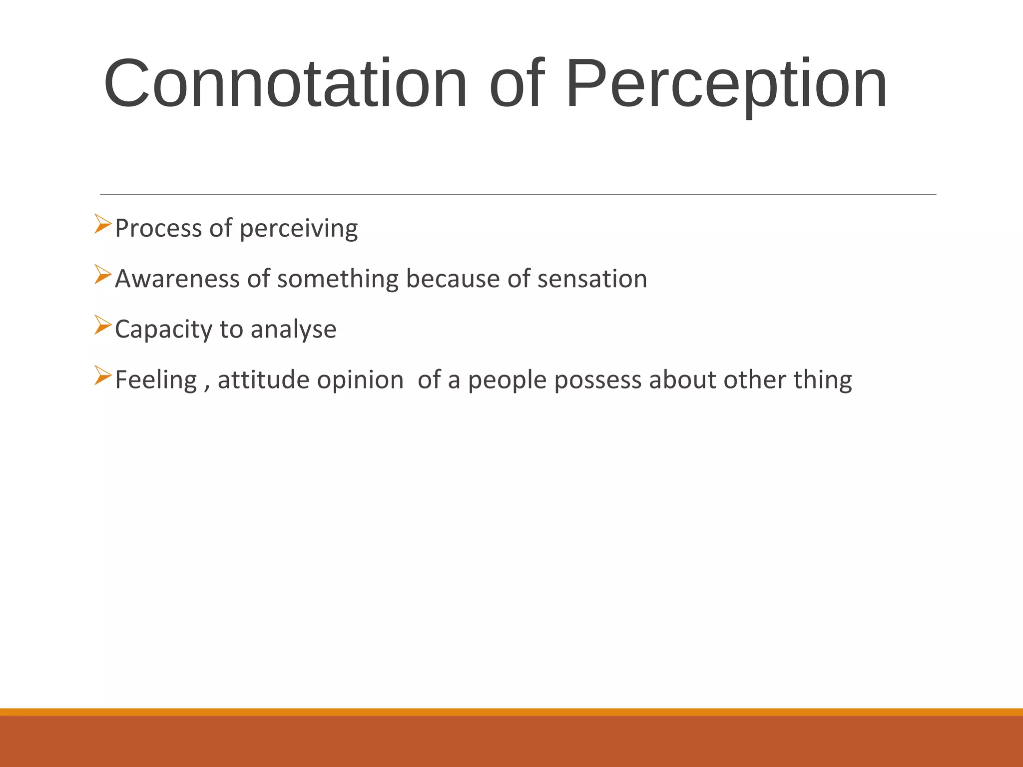 Connotation of Perception
Process of perceiving
Awareness of something because of sensation
Capacity to analyse
Feeling , attitude opinion of a people possess about other thing
 