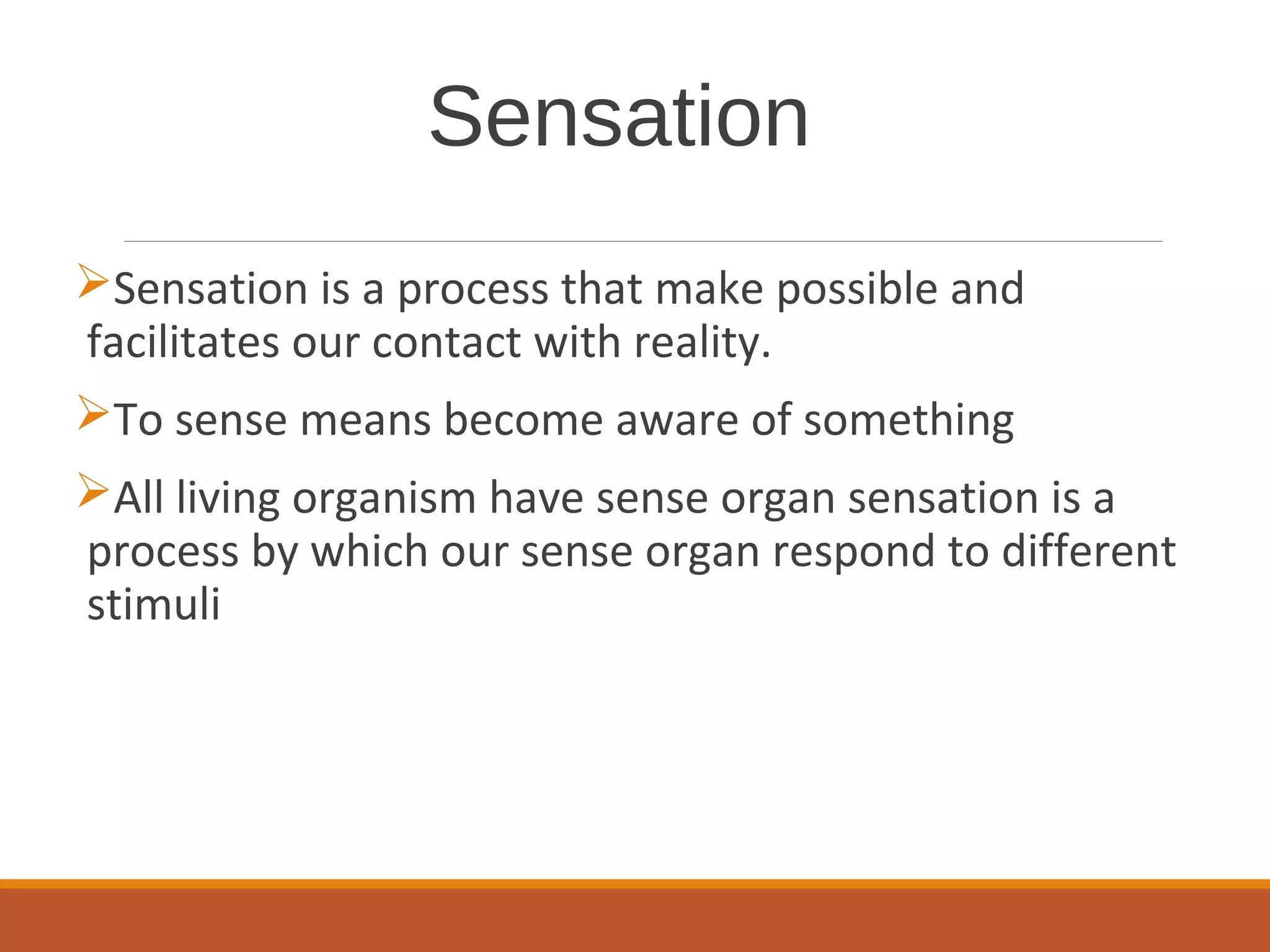 Sensation
Sensation is a process that make possible and
facilitates our contact with reality.
To sense means become aware of something
All living organism have sense organ sensation is a
process by which our sense organ respond to different
stimuli
 