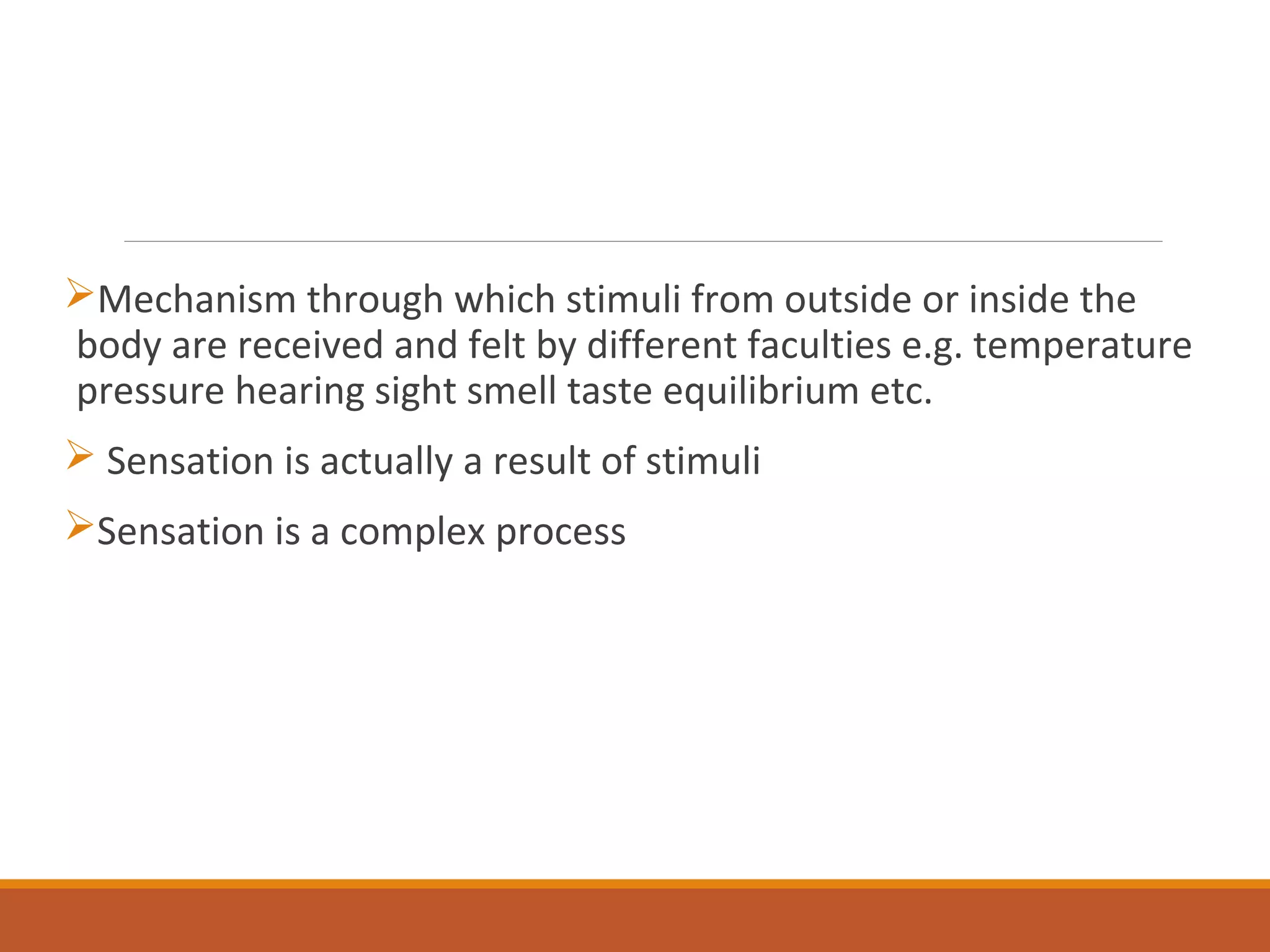 Mechanism through which stimuli from outside or inside the
body are received and felt by different faculties e.g. temperature
pressure hearing sight smell taste equilibrium etc.
 Sensation is actually a result of stimuli
Sensation is a complex process
 