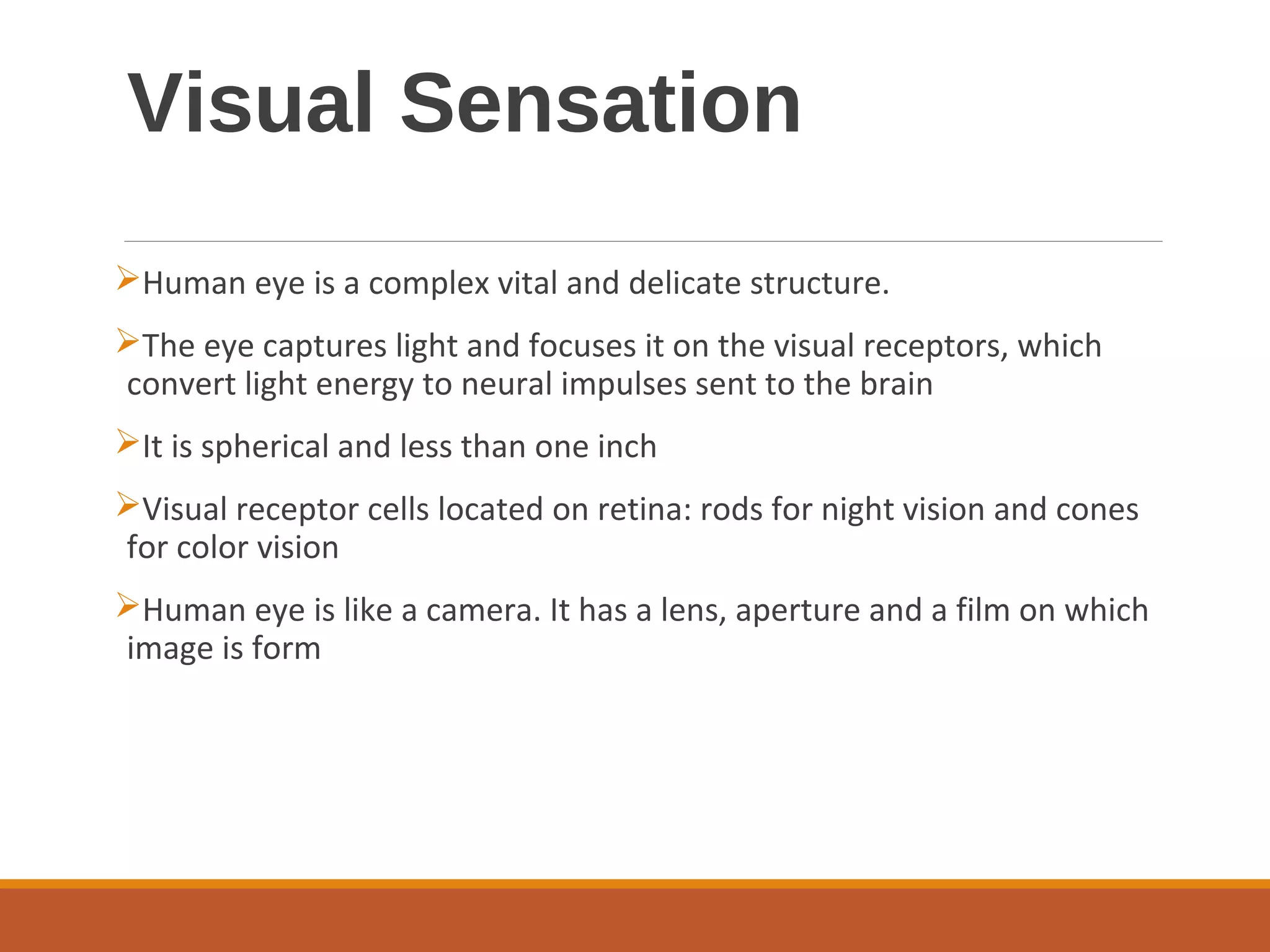 Visual Sensation
Human eye is a complex vital and delicate structure.
The eye captures light and focuses it on the visual receptors, which
convert light energy to neural impulses sent to the brain
It is spherical and less than one inch
Visual receptor cells located on retina: rods for night vision and cones
for color vision
Human eye is like a camera. It has a lens, aperture and a film on which
image is form
 