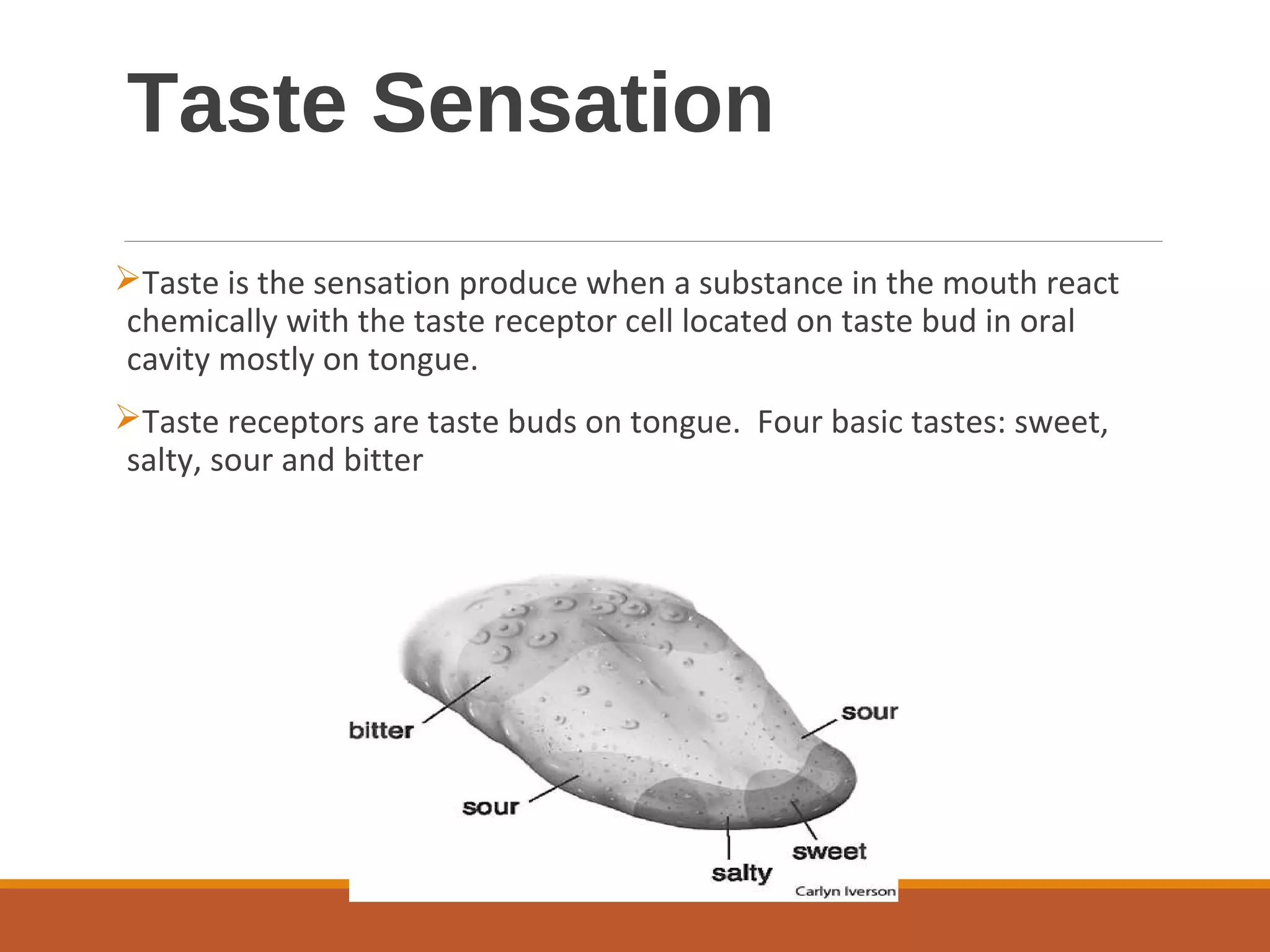 Taste Sensation
Taste is the sensation produce when a substance in the mouth react
chemically with the taste receptor cell located on taste bud in oral
cavity mostly on tongue.
Taste receptors are taste buds on tongue. Four basic tastes: sweet,
salty, sour and bitter
 