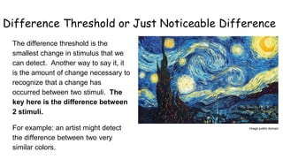 Difference Threshold or Just Noticeable Difference
The difference threshold is the
smallest change in stimulus that we
can detect. Another way to say it, it
is the amount of change necessary to
recognize that a change has
occurred between two stimuli. The
key here is the difference between
2 stimuli.
For example: an artist might detect
the difference between two very
similar colors.
Image public domain
 