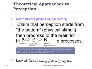 Theoretical Approaches to
Perception
1. Direct Theories [Bottom-Up Approaches]
• Claim that perception starts from
“the bottom” (physical stimuli)
then progress to the brain for
higher-level cognitive processes.
• Look at Gibson’s theory of direct perception
Sensation and perception50
This stimulus will be broken down into specific features by
the brain to be perceived as a letter “B.”
 