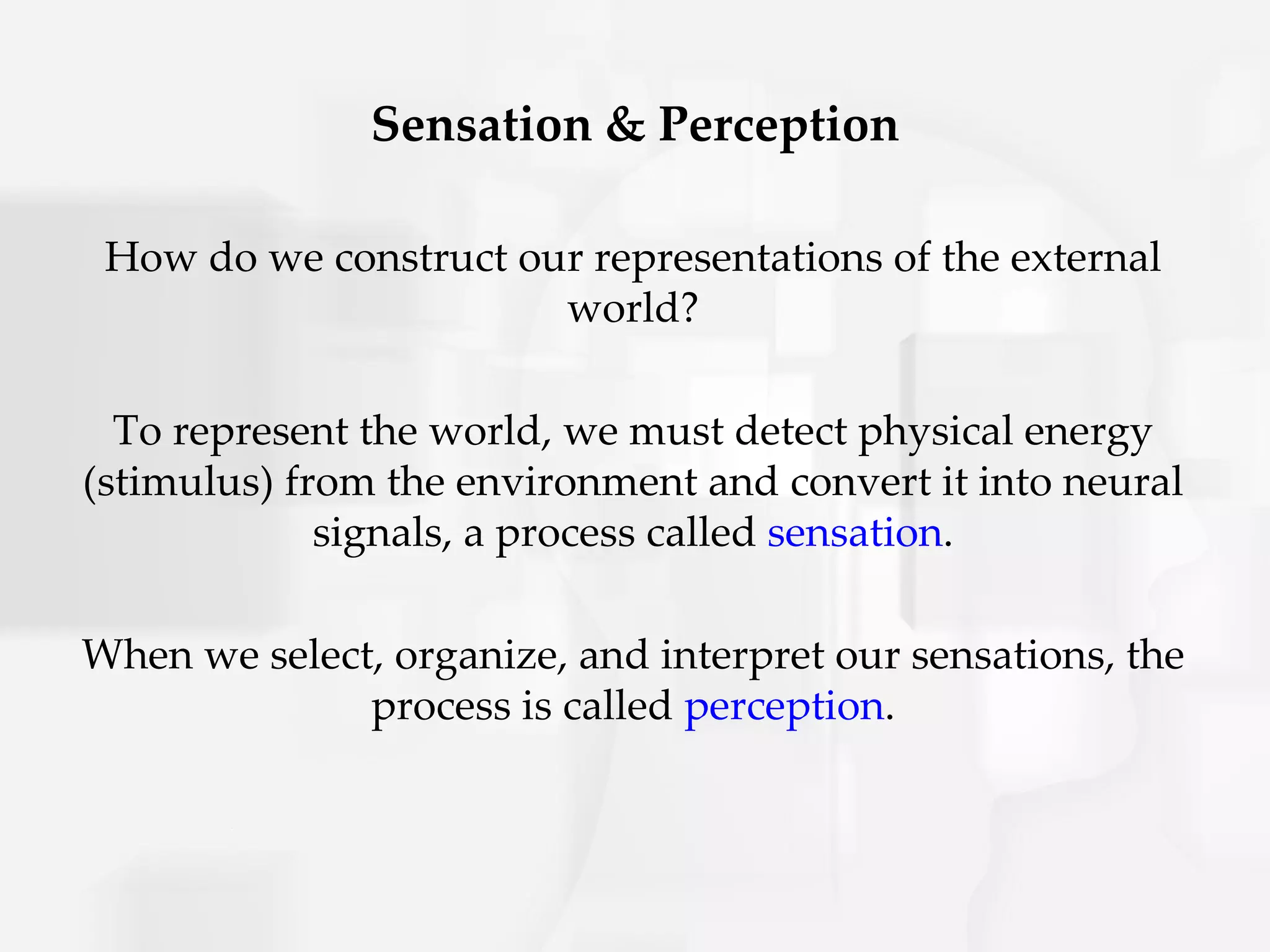 Sensation & Perception

 How do we construct our representations of the external
                       world?

  To represent the world, we must detect physical energy
(stimulus) from the environment and convert it into neural
             signals, a process called sensation.

When we select, organize, and interpret our sensations, the
              process is called perception.
 