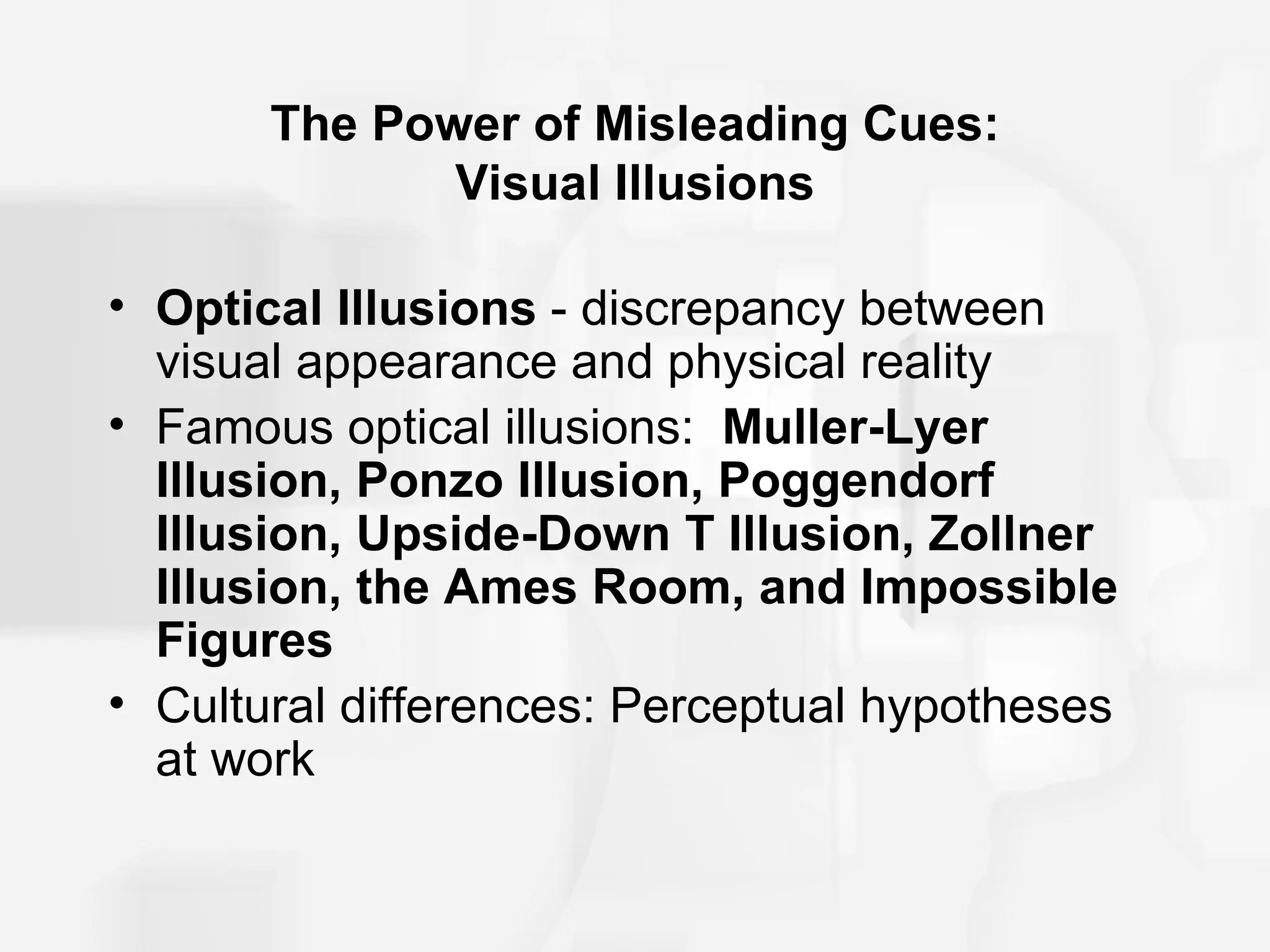 The Power of Misleading Cues:
              Visual Illusions

• Optical Illusions - discrepancy between
  visual appearance and physical reality
• Famous optical illusions: Muller-Lyer
  Illusion, Ponzo Illusion, Poggendorf
  Illusion, Upside-Down T Illusion, Zollner
  Illusion, the Ames Room, and Impossible
  Figures
• Cultural differences: Perceptual hypotheses
  at work
 