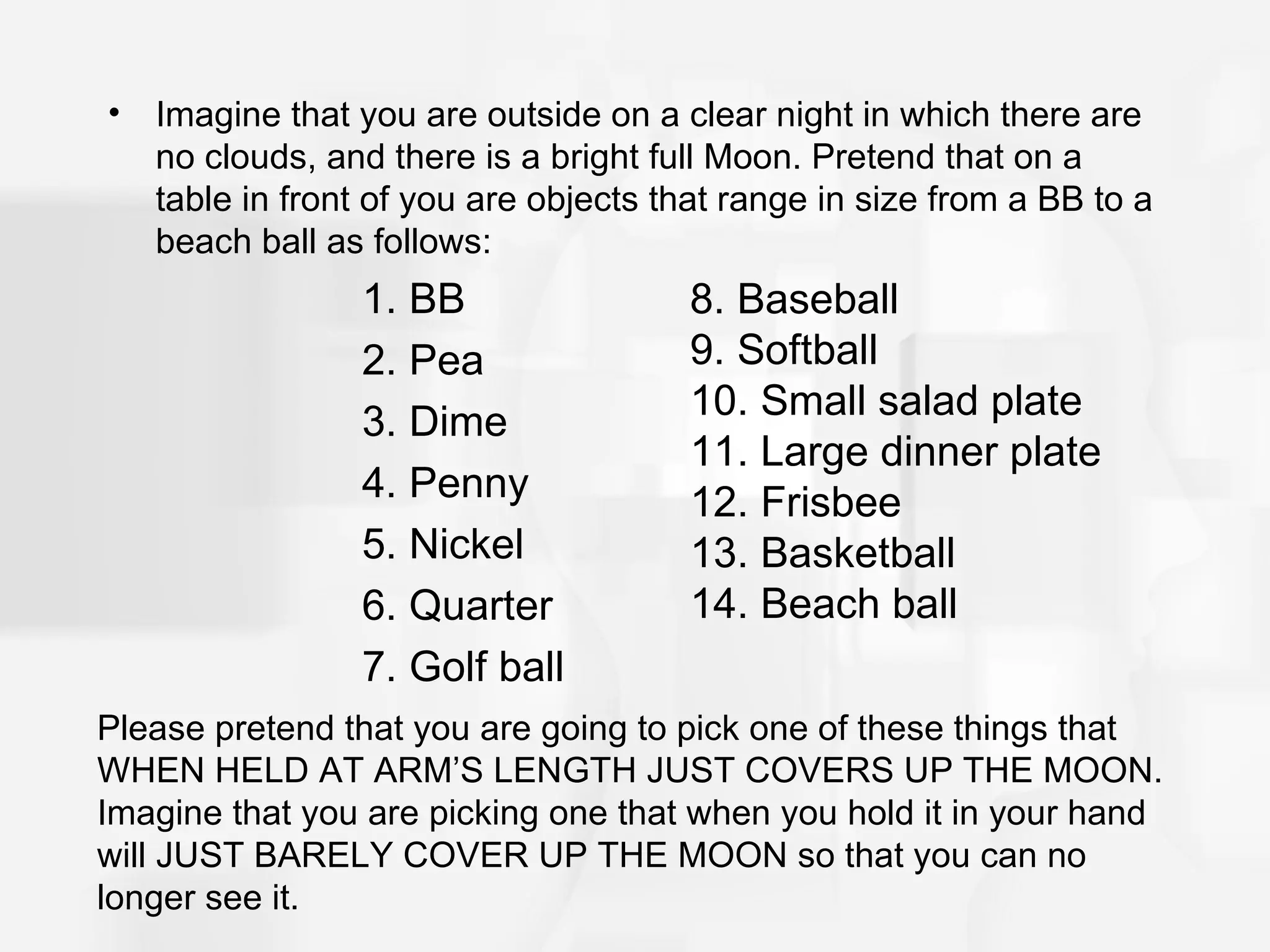 •   Imagine that you are outside on a clear night in which there are
    no clouds, and there is a bright full Moon. Pretend that on a
    table in front of you are objects that range in size from a BB to a
    beach ball as follows:
                 1. BB                 8. Baseball
                 2. Pea                9. Softball
                 3. Dime               10. Small salad plate
                                       11. Large dinner plate
                 4. Penny              12. Frisbee
                 5. Nickel             13. Basketball
                 6. Quarter            14. Beach ball
                 7. Golf ball
Please pretend that you are going to pick one of these things that
WHEN HELD AT ARM’S LENGTH JUST COVERS UP THE MOON.
Imagine that you are picking one that when you hold it in your hand
will JUST BARELY COVER UP THE MOON so that you can no
longer see it.
 
