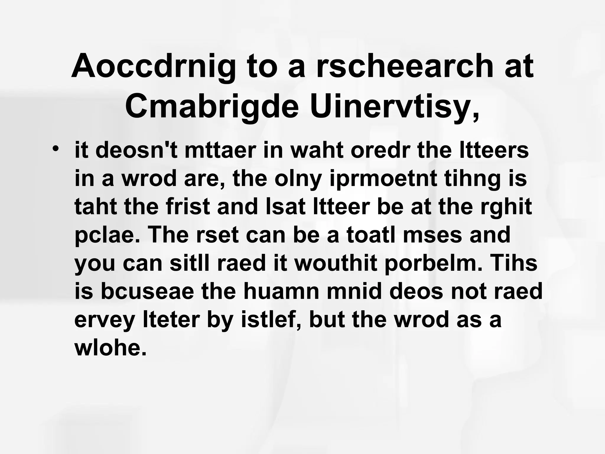 Aoccdrnig to a rscheearch at
   Cmabrigde Uinervtisy,
• it deosn't mttaer in waht oredr the ltteers
  in a wrod are, the olny iprmoetnt tihng is
  taht the frist and lsat ltteer be at the rghit
  pclae. The rset can be a toatl mses and
  you can sitll raed it wouthit porbelm. Tihs
  is bcuseae the huamn mnid deos not raed
  ervey lteter by istlef, but the wrod as a
  wlohe.
 