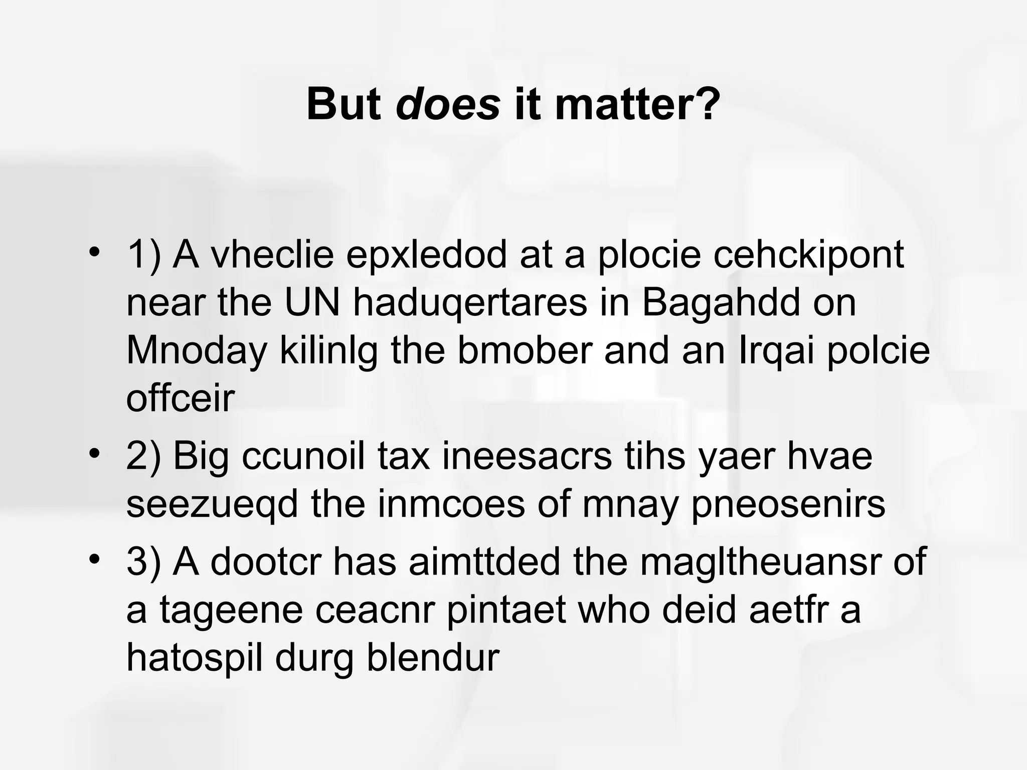 But does it matter?


• 1) A vheclie epxledod at a plocie cehckipont
  near the UN haduqertares in Bagahdd on
  Mnoday kilinlg the bmober and an Irqai polcie
  offceir
• 2) Big ccunoil tax ineesacrs tihs yaer hvae
  seezueqd the inmcoes of mnay pneosenirs
• 3) A dootcr has aimttded the magltheuansr of
  a tageene ceacnr pintaet who deid aetfr a
  hatospil durg blendur
 