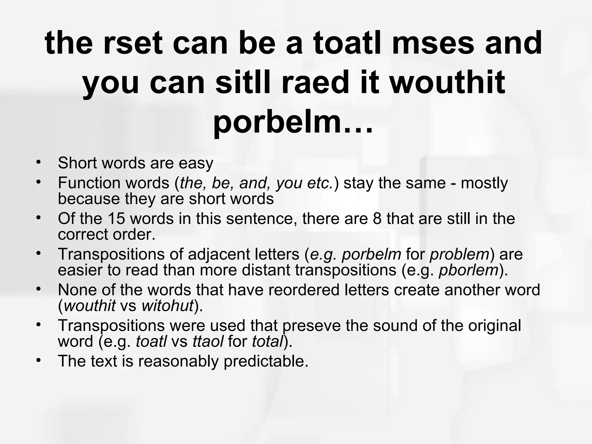 the rset can be a toatl mses and
      you can sitll raed it wouthit
               porbelm…
•   Short words are easy
•   Function words (the, be, and, you etc.) stay the same - mostly
    because they are short words
•   Of the 15 words in this sentence, there are 8 that are still in the
    correct order.
•   Transpositions of adjacent letters (e.g. porbelm for problem) are
    easier to read than more distant transpositions (e.g. pborlem).
•   None of the words that have reordered letters create another word
    (wouthit vs witohut).
•   Transpositions were used that preseve the sound of the original
    word (e.g. toatl vs ttaol for total).
•   The text is reasonably predictable.
 