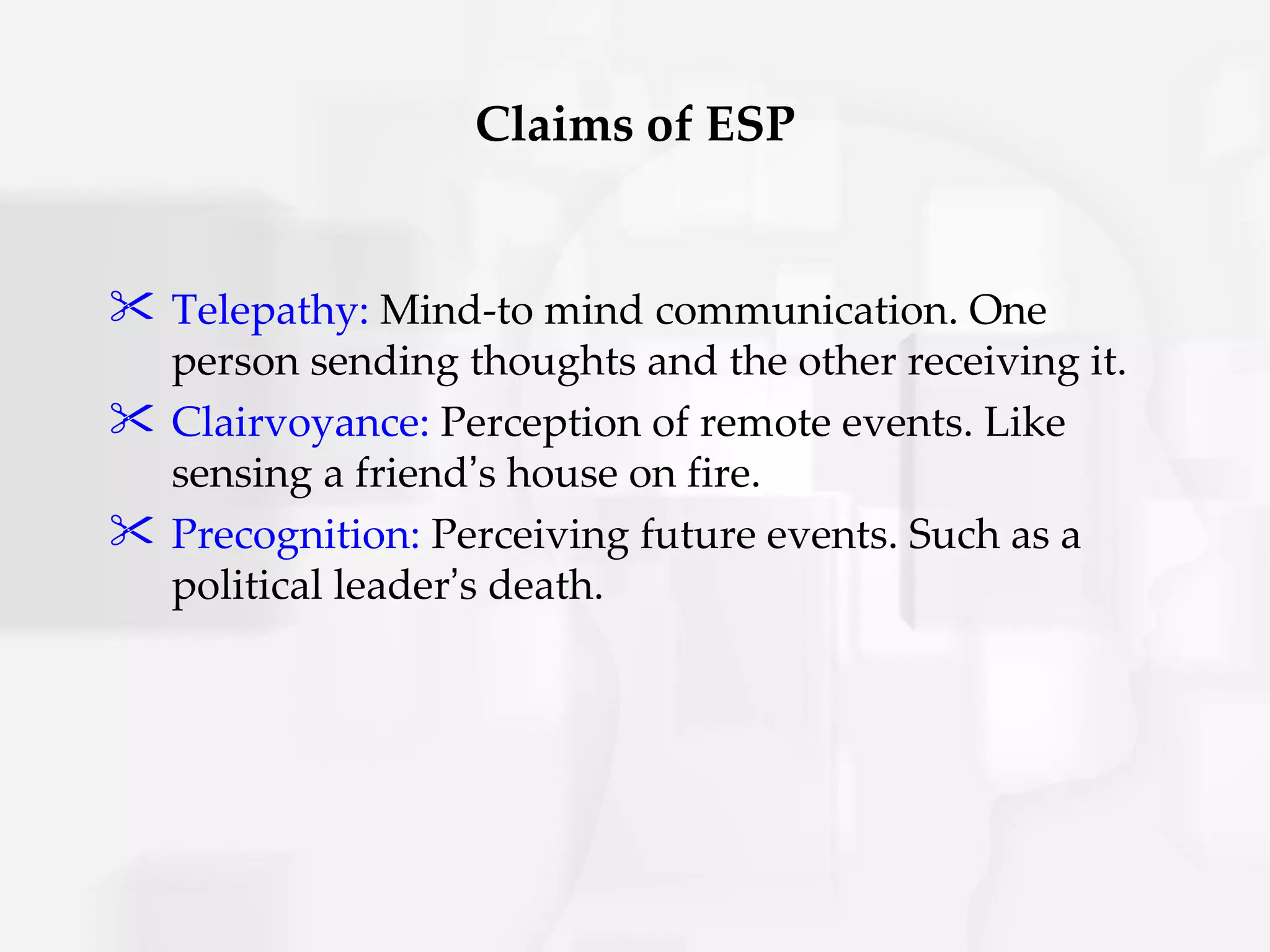 Claims of ESP


 Telepathy: Mind-to mind communication. One
  person sending thoughts and the other receiving it.
 Clairvoyance: Perception of remote events. Like
  sensing a friend’s house on fire.
 Precognition: Perceiving future events. Such as a
  political leader’s death.
 
