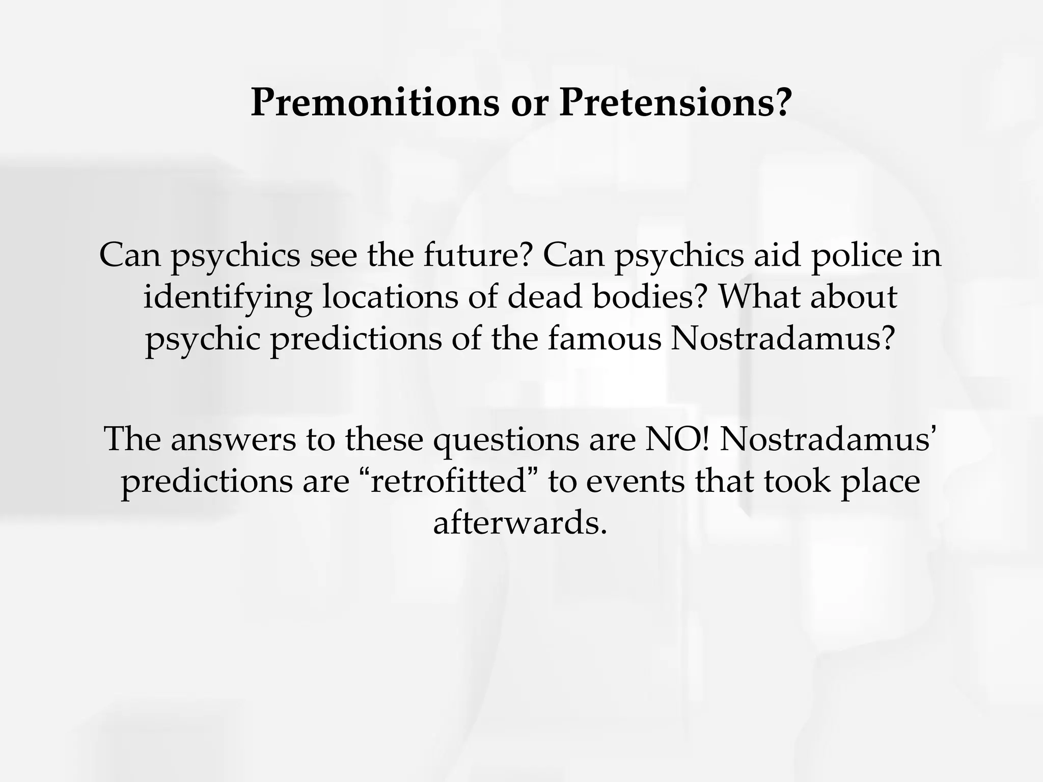 Premonitions or Pretensions?


Can psychics see the future? Can psychics aid police in
  identifying locations of dead bodies? What about
  psychic predictions of the famous Nostradamus?

The answers to these questions are NO! Nostradamus’
 predictions are “retrofitted” to events that took place
                      afterwards.
 