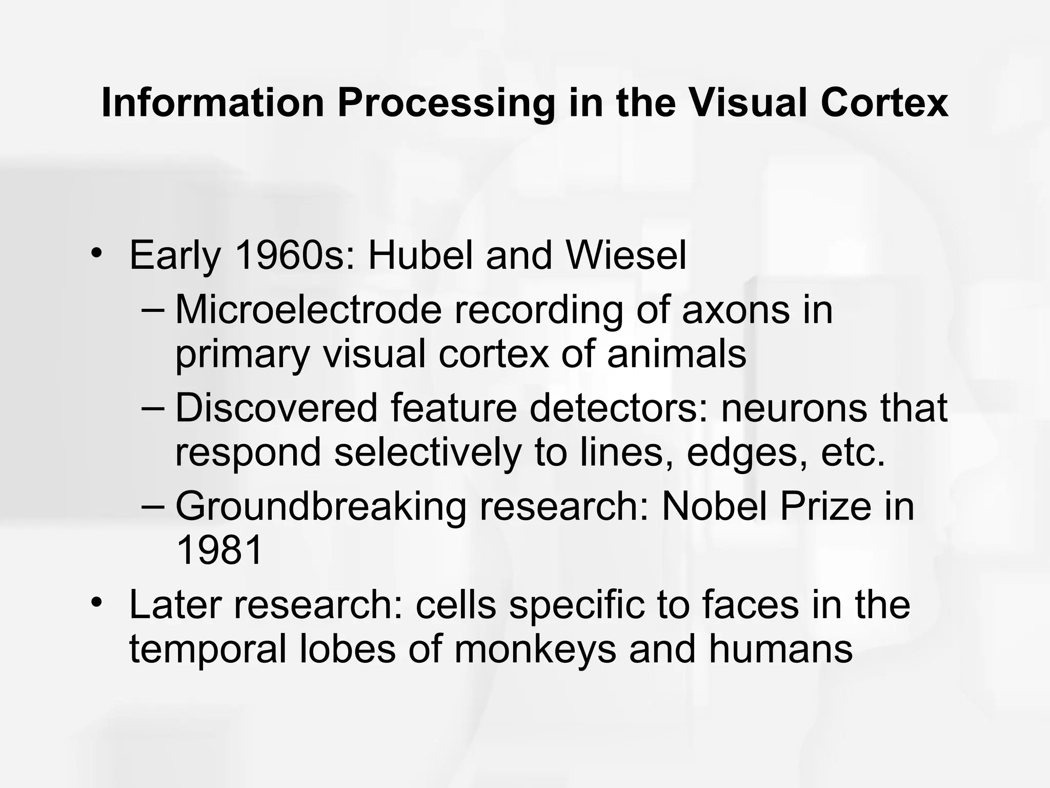 Information Processing in the Visual Cortex


• Early 1960s: Hubel and Wiesel
   – Microelectrode recording of axons in
     primary visual cortex of animals
   – Discovered feature detectors: neurons that
     respond selectively to lines, edges, etc.
   – Groundbreaking research: Nobel Prize in
     1981
• Later research: cells specific to faces in the
  temporal lobes of monkeys and humans
 