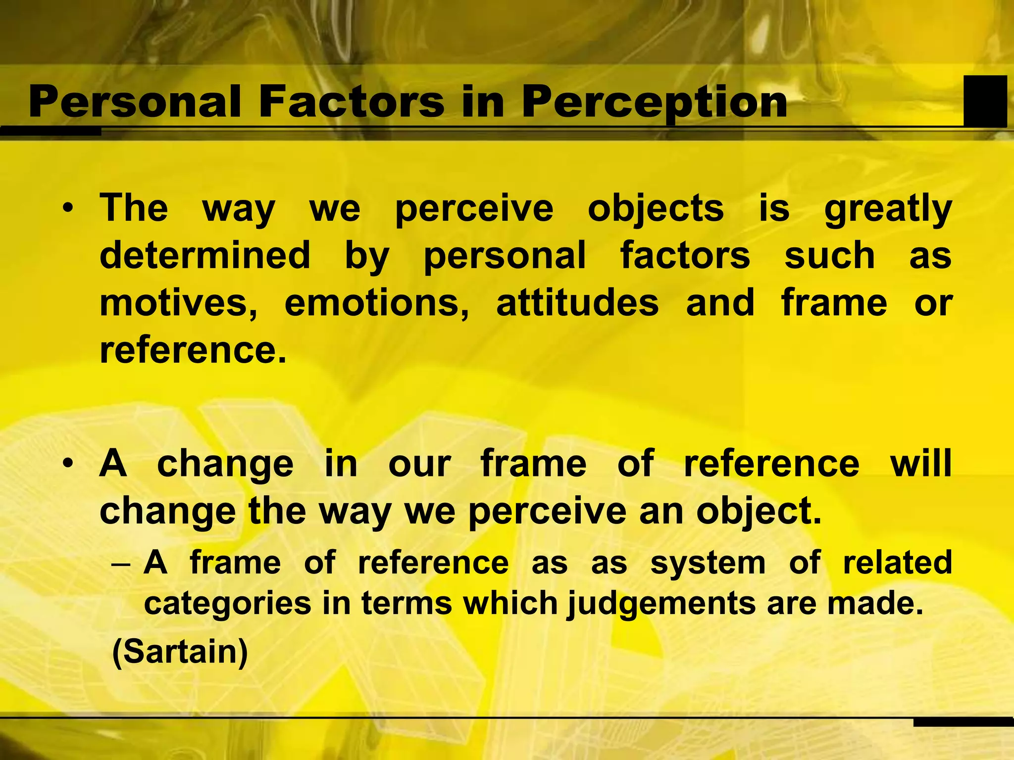 Personal Factors in PerceptionThe way we perceive objects is greatly determined by personal factors such as motives, emotions, attitudes and frame or reference.A change in our frame of reference will change the way we perceive an object.A frame of reference as as system of related categories in terms which judgements are made.(Sartain)