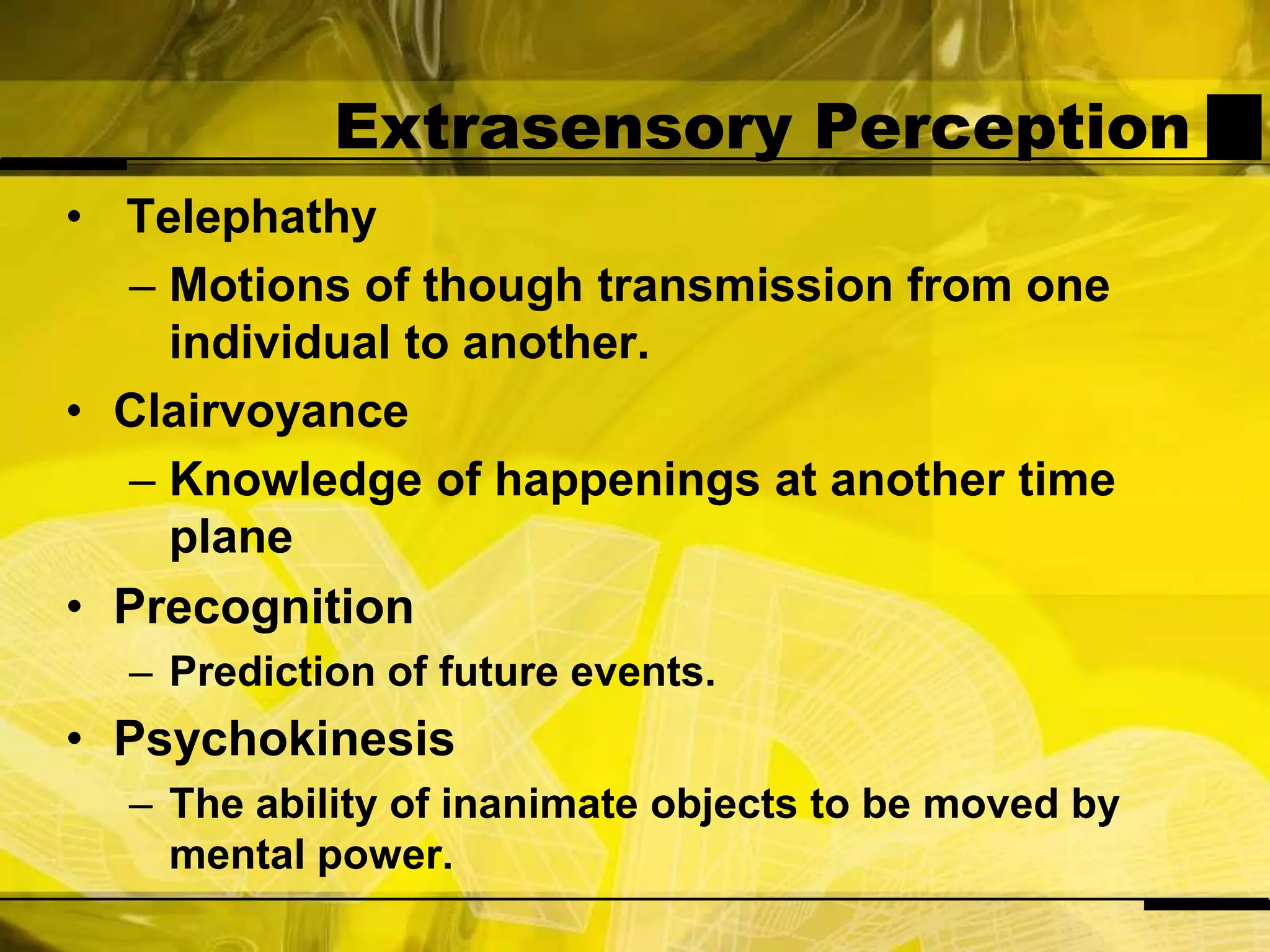 Extrasensory Perception TelephathyMotions of though transmission from one individual to another.ClairvoyanceKnowledge of happenings at another time planePrecognitionPrediction of future events.PsychokinesisThe ability of inanimate objects to be moved by mental power.