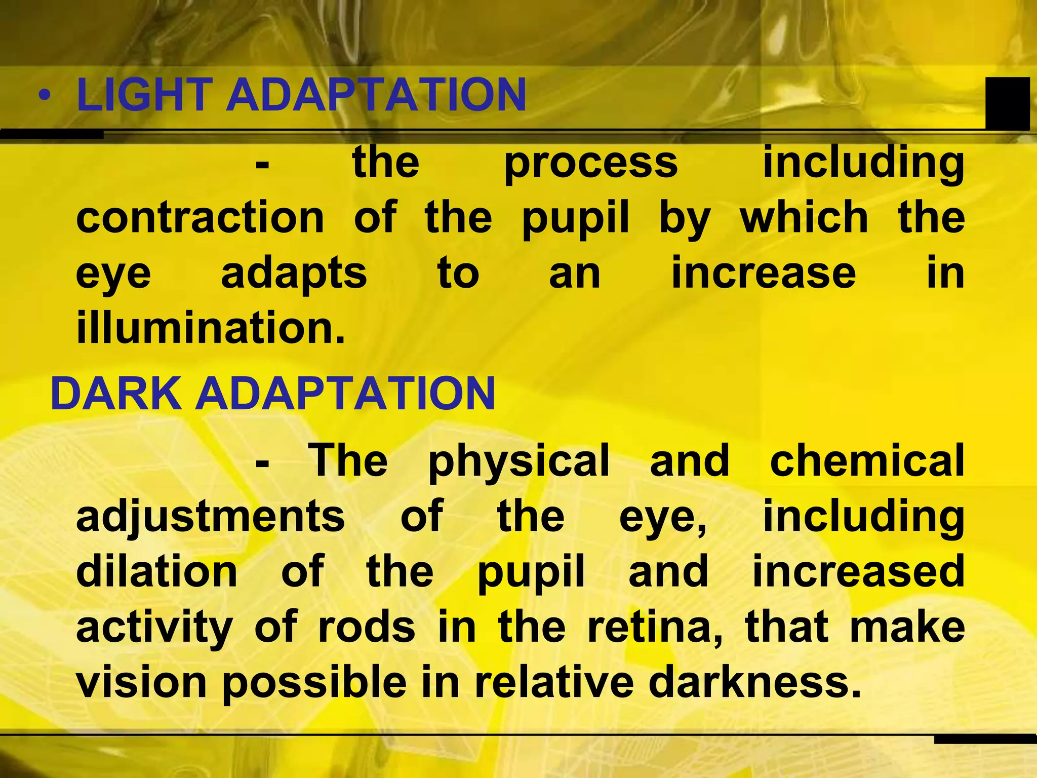 LIGHT ADAPTATION                  - the process including contraction of the pupil by which the eye adapts to an increase in illumination.DARK ADAPTATION                 - The physical and chemical adjustments of the eye, including dilation of the pupil and increased activity of rods in the retina, that make vision possible in relative darkness.
