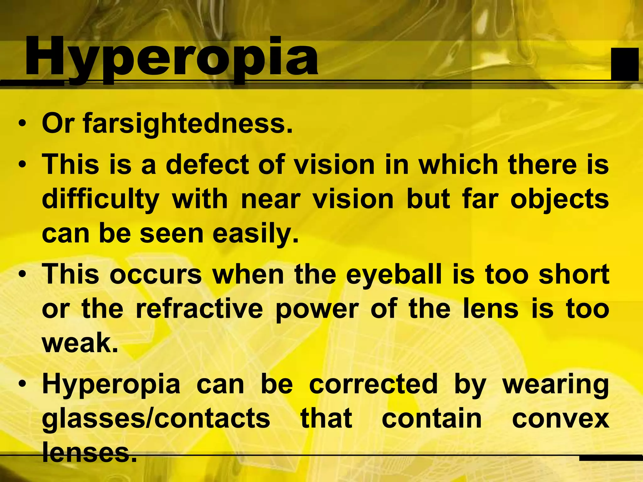 HyperopiaOr farsightedness.This is a defect of vision in which there is difficulty with near vision but far objects can be seen easily.This occurs when the eyeball is too short or the refractive power of the lens is too weak. Hyperopia can be corrected by wearing glasses/contacts that contain convex lenses.
