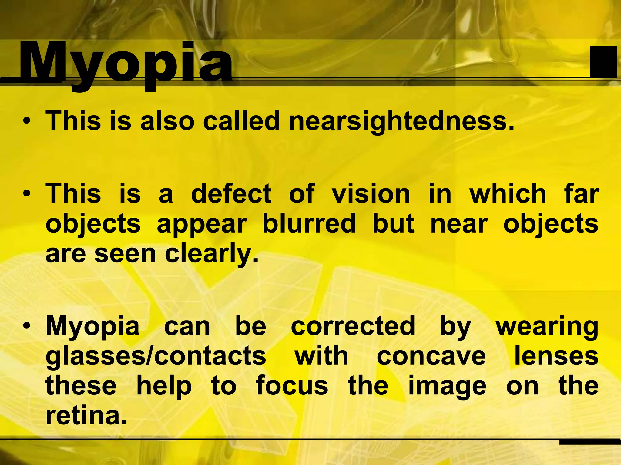 MyopiaThis is also called nearsightedness.This is a defect of vision in which far objects appear blurred but near objects are seen clearly.Myopia can be corrected by wearing glasses/contacts with concave lenses these help to focus the image on the retina.