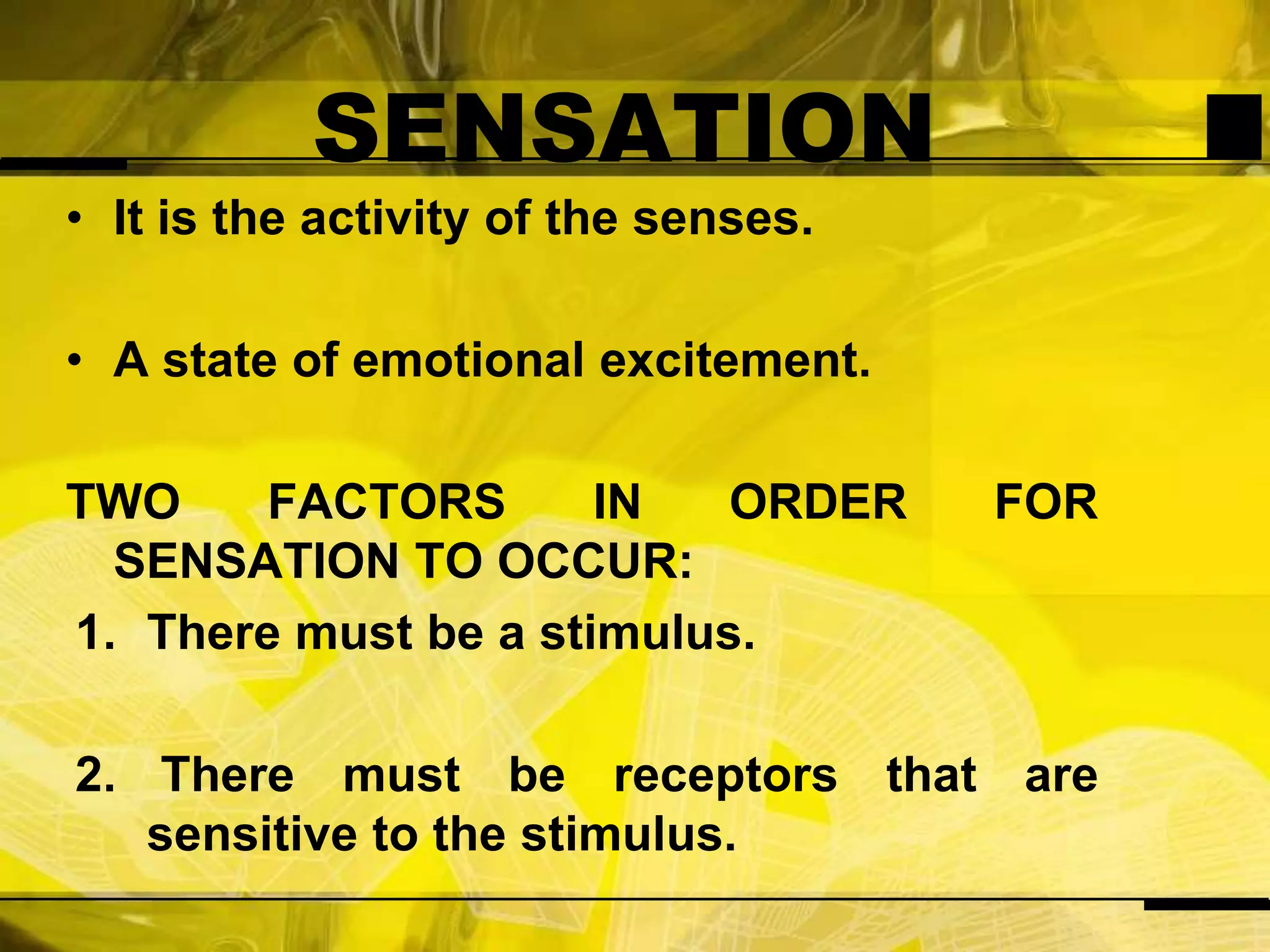 SENSATIONIt is the activity of the senses.A state of emotional excitement.TWO FACTORS IN ORDER FOR SENSATION TO OCCUR:There must be a stimulus. There must be receptors that are sensitive to the stimulus.