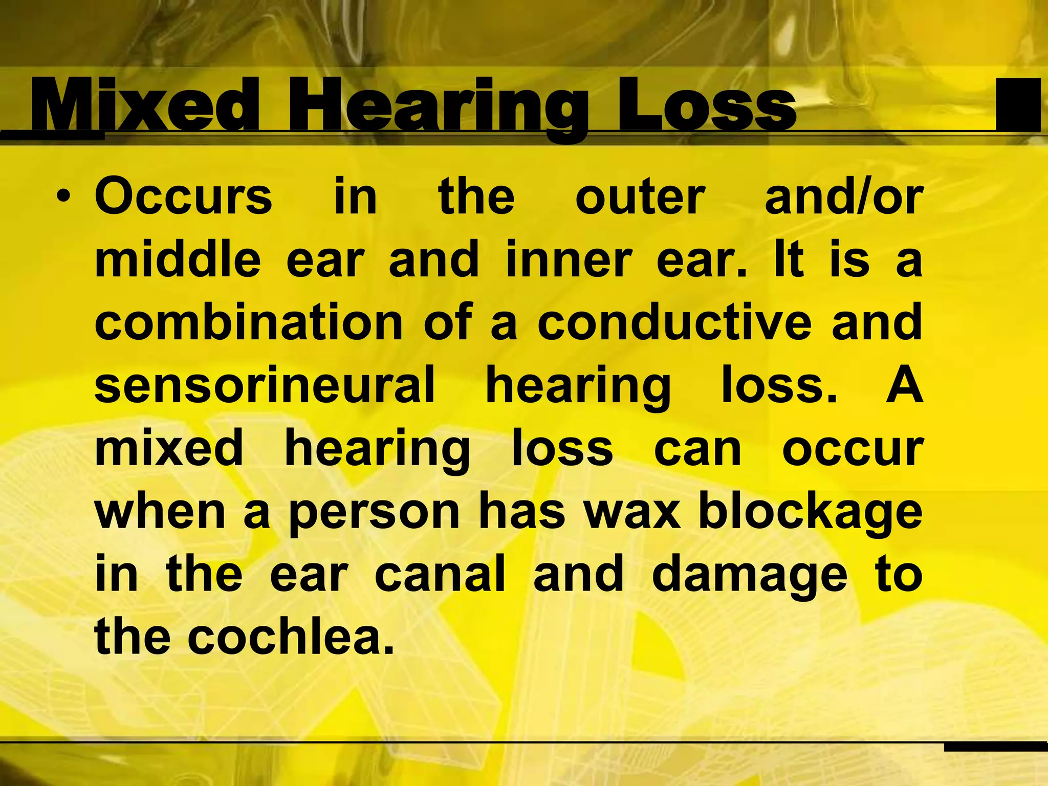 Mixed Hearing LossOccurs in the outer and/or middle ear and inner ear. It is a combination of a conductive and sensorineural hearing loss. A mixed hearing loss can occur when a person has wax blockage in the ear canal and damage to the cochlea.
