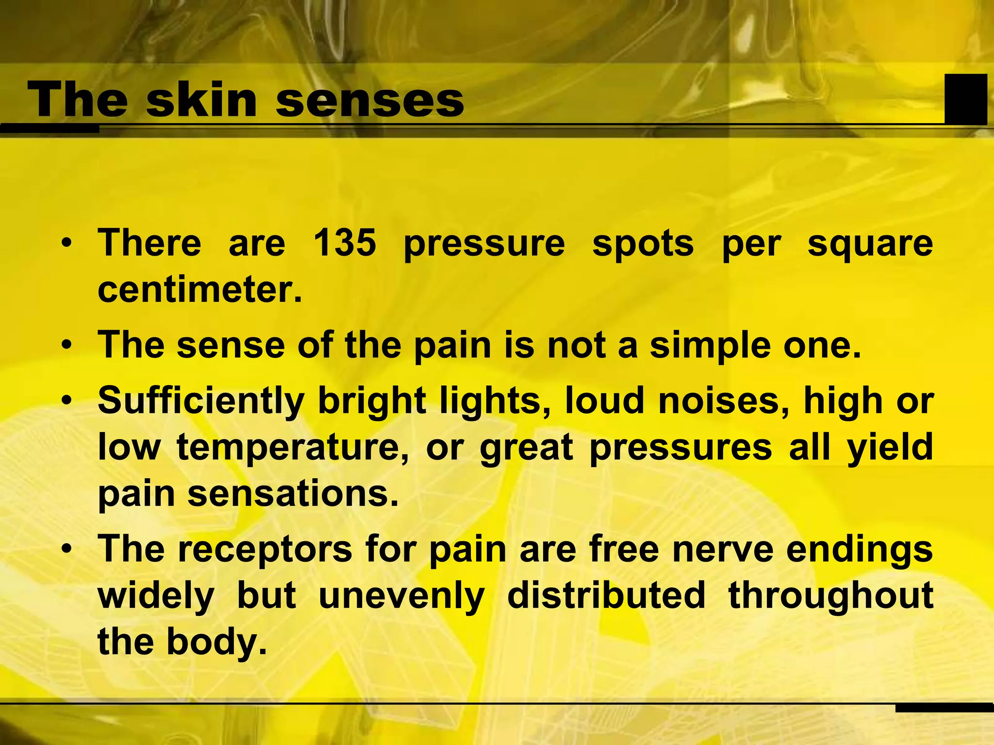 The skin sensesThere are 135 pressure spots per square centimeter.The sense of the pain is not a simple one.Sufficiently bright lights, loud noises, high or low temperature, or great pressures all yield pain sensations.The receptors for pain are free nerve endings widely but unevenly distributed throughout the body.