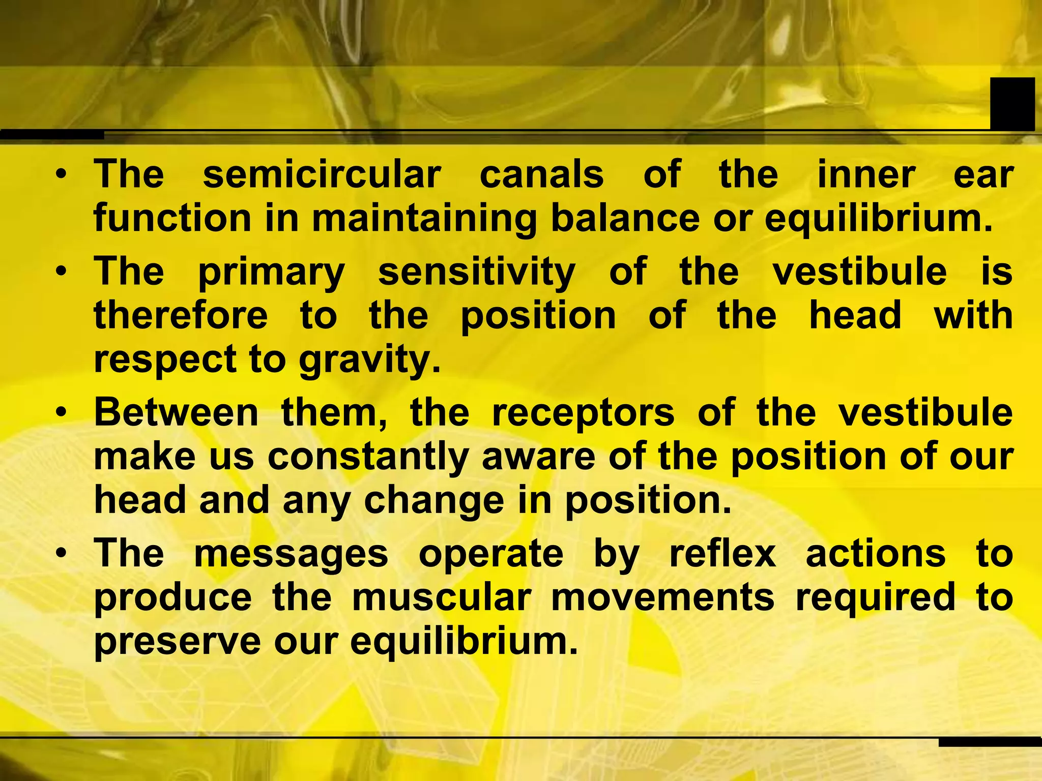 The semicircular canals of the inner ear function in maintaining balance or equilibrium. The primary sensitivity of the vestibule is therefore to the position of the head with respect to gravity.Between them, the receptors of the vestibule make us constantly aware of the position of our head and any change in position.The messages operate by reflex actions to produce the muscular movements required to preserve our equilibrium.