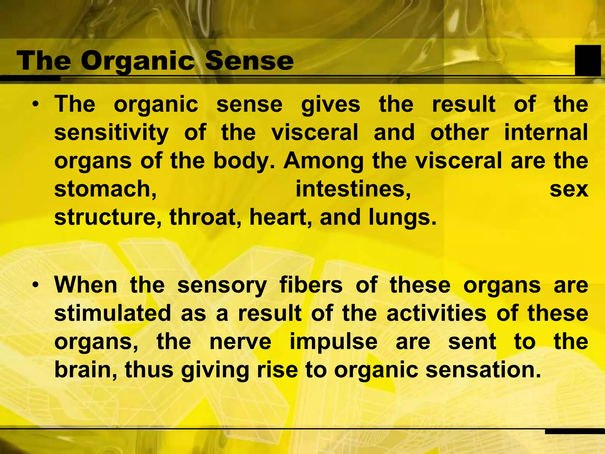 The Organic SenseThe organic sense gives the result of the sensitivity of the visceral and other internal organs of the body. Among the visceral are the stomach, intestines, sex structure, throat, heart, and lungs.When the sensory fibers of these organs are stimulated as a result of the activities of these organs, the nerve impulse are sent to the brain, thus giving rise to organic sensation.