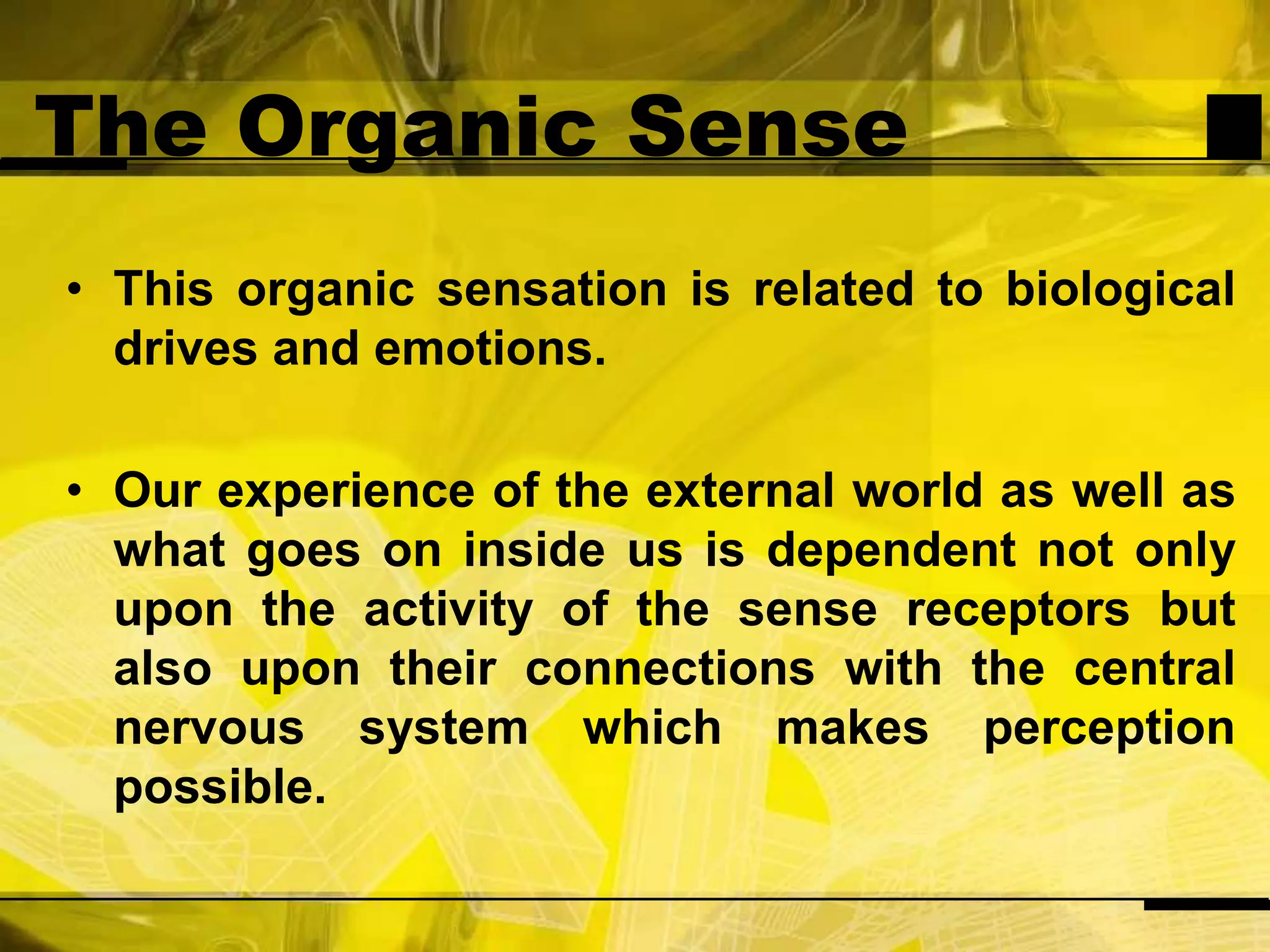 The Organic SenseThis organic sensation is related to biological drives and emotions.Our experience of the external world as well as what goes on inside us is dependent not only upon the activity of the sense receptors but also upon their connections with the central nervous system which makes perception possible.