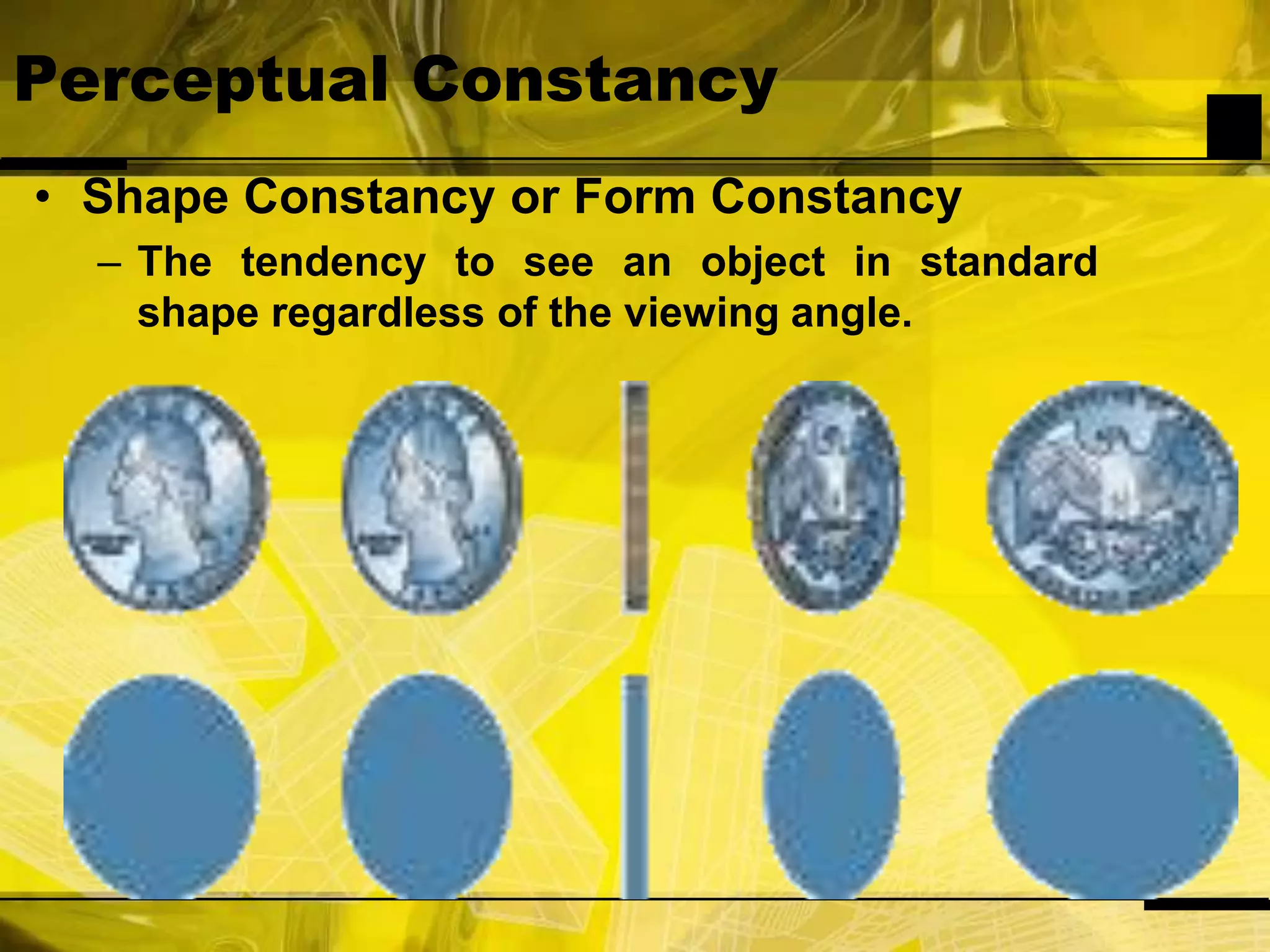 Perceptual ConstancyShape Constancy or Form ConstancyThe tendency to see an object in standard shape regardless of the viewing angle.