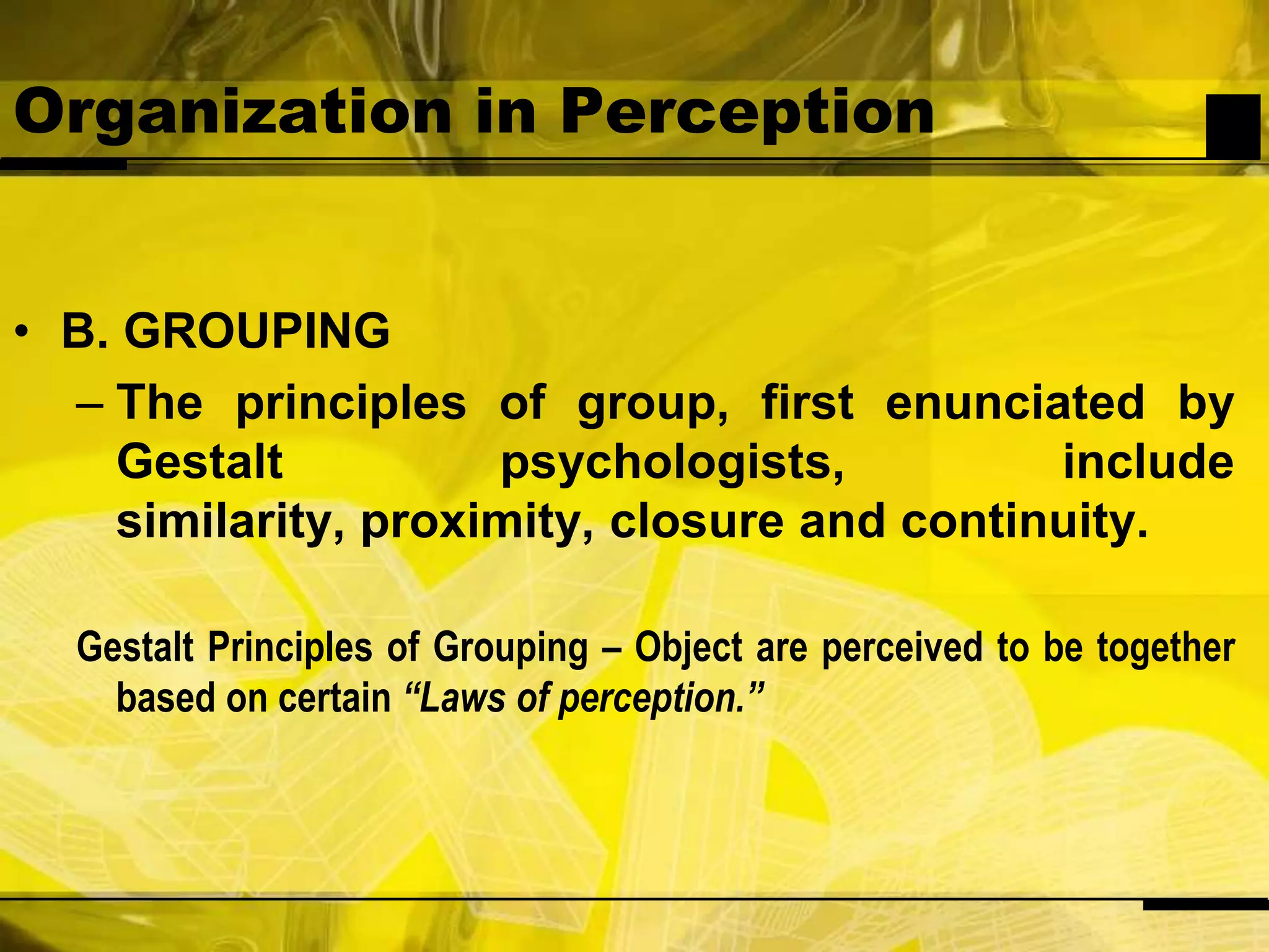Organization in PerceptionB. GROUPINGThe principles of group, first enunciated by Gestalt psychologists, include similarity, proximity, closure and continuity.Gestalt Principles of Grouping – Object are perceived to be together based on certain “Laws of perception.”