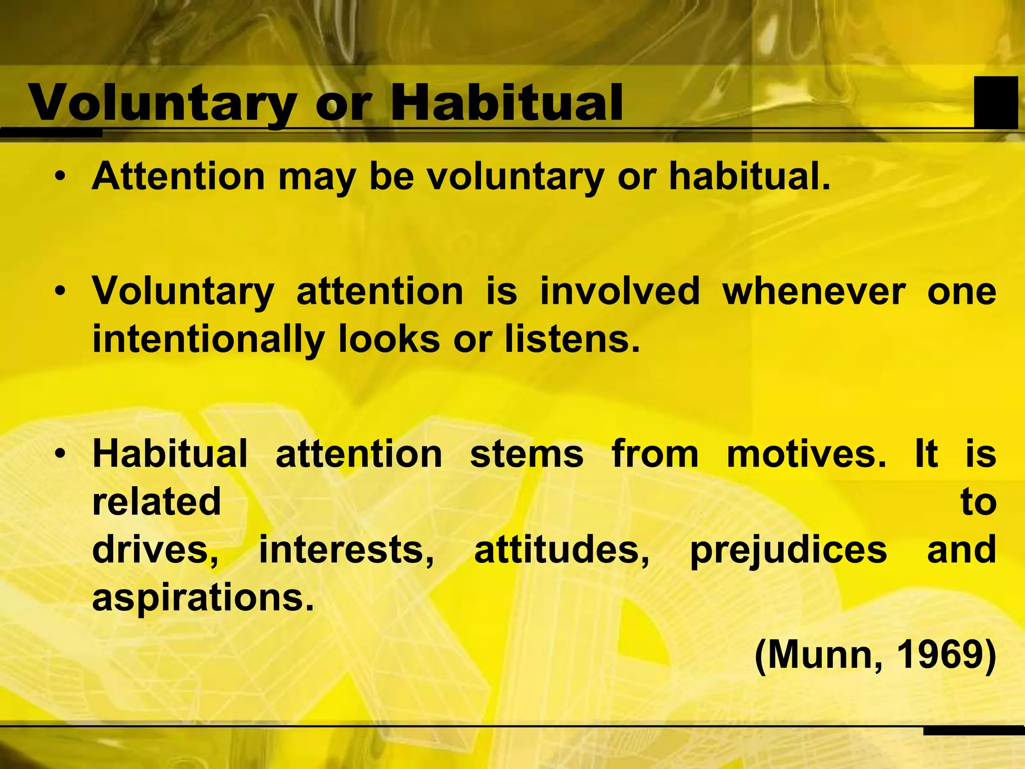 Voluntary or HabitualAttention may be voluntary or habitual.Voluntary attention is involved whenever one intentionally looks or listens.Habitual attention stems from motives. It is related to drives, interests, attitudes, prejudices and aspirations.(Munn, 1969)