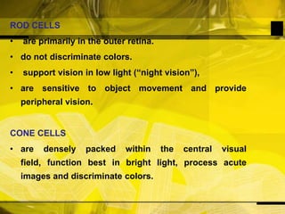 ROD CELLS are primarily in the outer retina.do not discriminate colors. support vision in low light (“night vision”),are sensitive to object movement and provide peripheral vision. CONE CELLSare densely packed within the central visual field, function best in bright light, process acute images and discriminate colors.