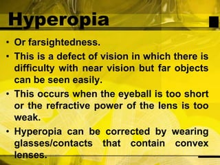 HyperopiaOr farsightedness.This is a defect of vision in which there is difficulty with near vision but far objects can be seen easily.This occurs when the eyeball is too short or the refractive power of the lens is too weak. Hyperopia can be corrected by wearing glasses/contacts that contain convex lenses.