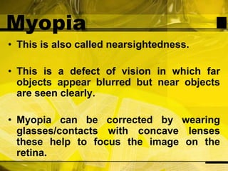 MyopiaThis is also called nearsightedness.This is a defect of vision in which far objects appear blurred but near objects are seen clearly.Myopia can be corrected by wearing glasses/contacts with concave lenses these help to focus the image on the retina.