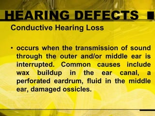 HEARING DEFECTSConductive Hearing Lossoccurs when the transmission of sound through the outer and/or middle ear is interrupted. Common causes include wax buildup in the ear canal, a perforated eardrum, fluid in the middle ear, damaged ossicles.