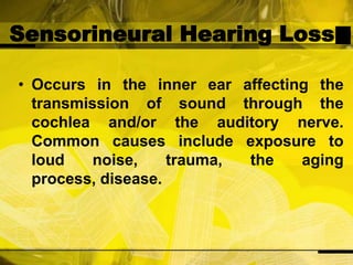 Sensorineural Hearing LossOccurs in the inner ear affecting the transmission of sound through the cochlea and/or the auditory nerve. Common causes include exposure to loud noise, trauma, the aging process, disease.