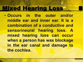 Mixed Hearing LossOccurs in the outer and/or middle ear and inner ear. It is a combination of a conductive and sensorineural hearing loss. A mixed hearing loss can occur when a person has wax blockage in the ear canal and damage to the cochlea.