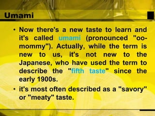 UmamiNow there's a new taste to learn and it's called umami (pronounced "oo-mommy"). Actually, while the term is new to us, it's not new to the Japanese, who have used the term to describe the "fifth taste" since the early 1900s.it's most often described as a "savory" or "meaty" taste.