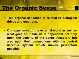 The Organic SenseThis organic sensation is related to biological drives and emotions.Our experience of the external world as well as what goes on inside us is dependent not only upon the activity of the sense receptors but also upon their connections with the central nervous system which makes perception possible.