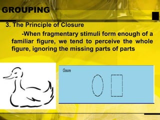 GROUPING3. The Principle of Closure	-When fragmentary stimuli form enough of a familiar figure, we tend to perceive the whole figure, ignoring the missing parts of parts
