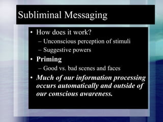 Subliminal Messaging How does it work? Unconscious perception of stimuli Suggestive powers Priming Good vs. bad scenes and faces Much of our information processing occurs automatically and outside of our conscious awareness. 