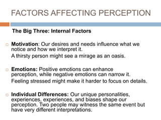 FACTORS AFFECTING PERCEPTION
The Big Three: Internal Factors
 Motivation: Our desires and needs influence what we
notice and how we interpret it.
A thirsty person might see a mirage as an oasis.
 Emotions: Positive emotions can enhance
perception, while negative emotions can narrow it.
Feeling stressed might make it harder to focus on details.
 Individual Differences: Our unique personalities,
experiences, experiences, and biases shape our
perception. Two people may witness the same event but
have very different interpretations.
 