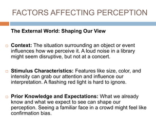 FACTORS AFFECTING PERCEPTION
The External World: Shaping Our View
 Context: The situation surrounding an object or event
influences how we perceive it. A loud noise in a library
might seem disruptive, but not at a concert.
 Stimulus Characteristics: Features like size, color, and
intensity can grab our attention and influence our
interpretation. A flashing red light is hard to ignore.
 Prior Knowledge and Expectations: What we already
know and what we expect to see can shape our
perception. Seeing a familiar face in a crowd might feel like
confirmation bias.
 