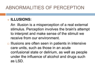 ABNORMALITIES OF PERCEPTION
 ILLUSIONS:
An illusion is a misperception of a real external
stimulus. Perception involves the brain's attempt
to interpret and make sense of the stimuli we
receive from our environment.
 Illusions are often seen in patients in intensive
care units, such as those in an acute
confusional state or delirium, as well as people
under the influence of alcohol and drugs such
as LSD.
 