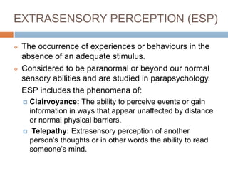 EXTRASENSORY PERCEPTION (ESP)
 The occurrence of experiences or behaviours in the
absence of an adequate stimulus.
 Considered to be paranormal or beyond our normal
sensory abilities and are studied in parapsychology.
ESP includes the phenomena of:
 Clairvoyance: The ability to perceive events or gain
information in ways that appear unaffected by distance
or normal physical barriers.
 Telepathy: Extrasensory perception of another
person’s thoughts or in other words the ability to read
someone’s mind.
 